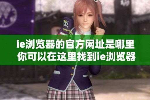 ie浏览器的官方网址是哪里 你可以在这里找到ie浏览器的下载链接