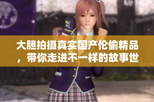 大胆拍摄真实国产伦偷精品，带你走进不一样的故事世界