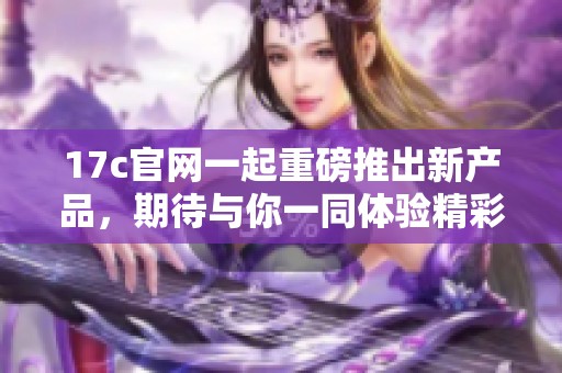 17c官网一起重磅推出新产品，期待与你一同体验精彩内容