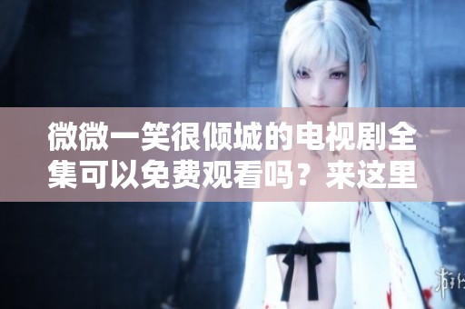 微微一笑很倾城的电视剧全集可以免费观看吗？来这里获取所有精彩内容！