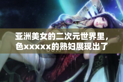 亚洲美女的二次元世界里，色xxxxx的**展现出了不一样的魅力