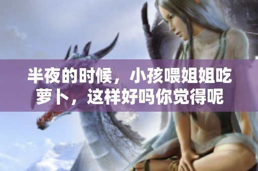 半夜的时候，小孩喂姐姐吃萝卜，这样好吗你觉得呢