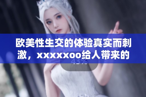 欧美性生交的体验真实而刺激，xxxxxoo给人带来的感受难以忘怀
