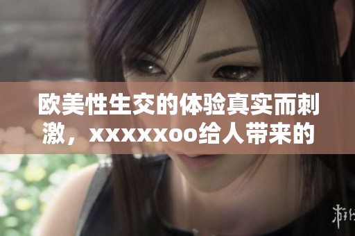 欧美性生交的体验真实而刺激，xxxxxoo给人带来的感受难以忘怀