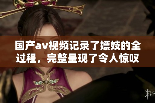 国产**视频记录了嫖妓的全过程，完整呈现了令人惊叹的情节与解析