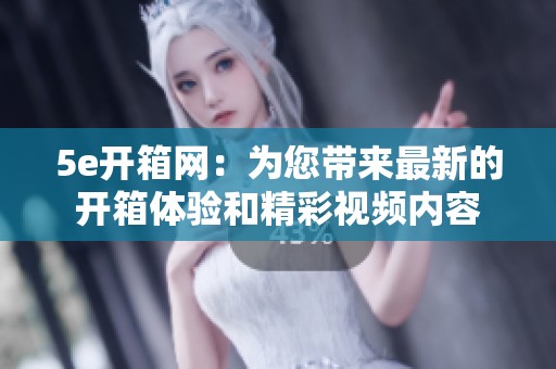5e开箱网：为您带来最新的开箱体验和精彩视频内容