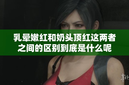 乳晕嫩红和奶头顶红这两者之间的区别到底是什么呢