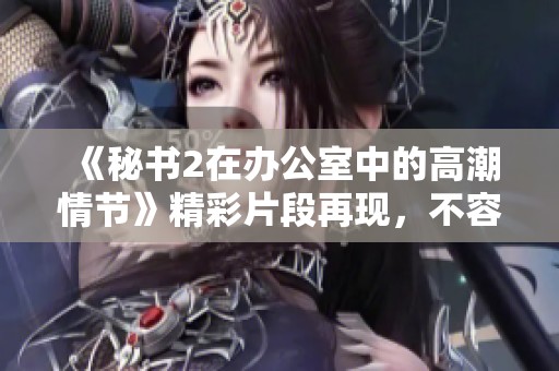 《秘书2在办公室中的高潮情节》精彩片段再现，不容错过的观看体验