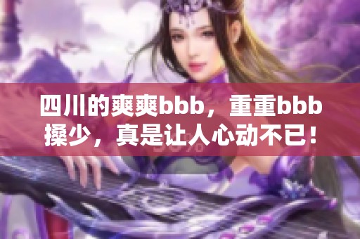四川的爽爽bbb，重重bbb搡少，真是让人心动不已！