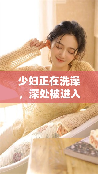 少妇正在洗澡，深处被进入的**视频引发关注
