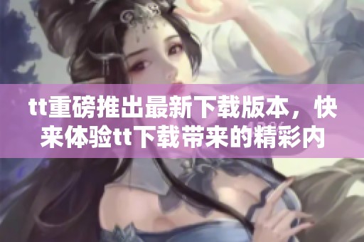 tt重磅推出最新下载版本，快来体验tt下载带来的精彩内容！