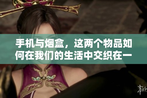 手机与烟盒，这两个物品如何在我们的生活中交织在一起呢