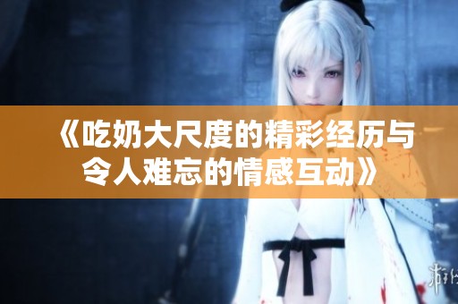 《吃奶大尺度的精彩经历与令人难忘的情感互动》