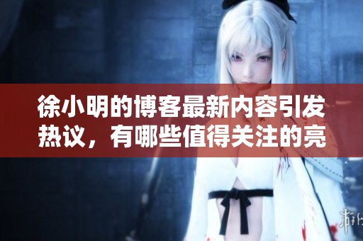 徐小明的博客最新内容引发热议，有哪些值得关注的亮点呢