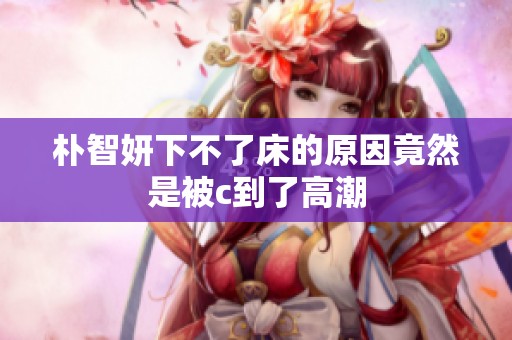 朴智妍下不了床的原因竟然是被c到了高潮