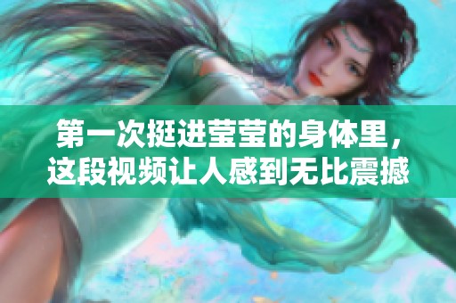 第一次挺进莹莹的身体里，这段视频让人感到无比震撼与心动。