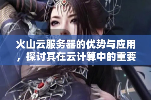 火山云服务器的优势与应用，探讨其在云计算中的重要角色