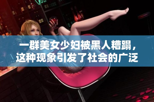 一群美女少妇被黑人糟蹋，这种现象引发了社会的广泛关注和讨论