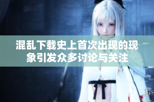混乱下载史上首次出现的现象引发众多讨论与关注