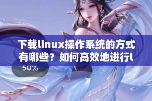 下载linux操作系统的方式有哪些？如何高效地进行linux的下载？