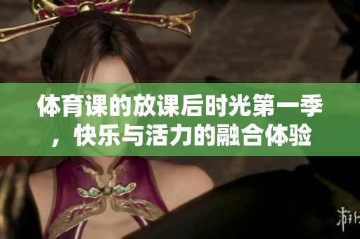 **课的放课后时光第一季，快乐与活力的融合体验