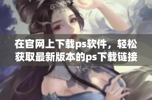 在官网上下载ps软件，轻松获取最新版本的ps下载链接。