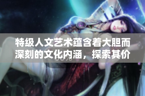 特级人文艺术蕴含着大胆而深刻的文化内涵，探索其价值与意义
