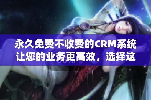 永久免费不收费的CRM系统让您的业务更高效，选择这款软件轻松管理客户信息