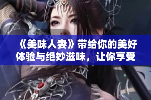 《美味人妻》带给你的美好体验与绝妙滋味，让你享受不一样的幸福感