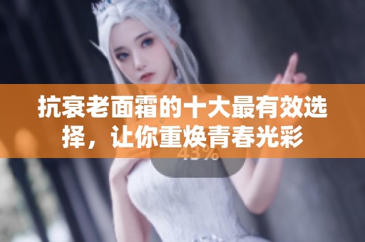 抗衰老面霜的十大最有效选择，让你重焕青春光彩