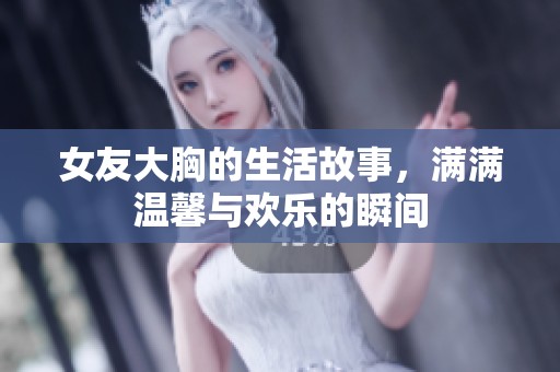 女友大胸的生活故事，满满温馨与欢乐的瞬间