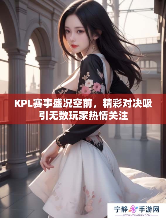 KPL赛事盛况空前，精彩对决吸引无数玩家热情关注