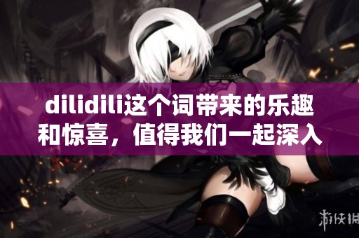 dilidili这个词带来的乐趣和惊喜，值得我们一起深入探索与分享
