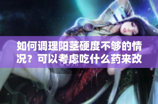 如何调理阳茎硬度不够的情况？可以考虑吃什么药来改善呢