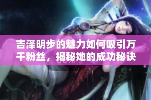 吉泽明步的魅力如何吸引万千粉丝，揭秘她的成功秘诀与职业生涯