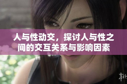 人与性动交，探讨人与性之间的交互关系与影响因素