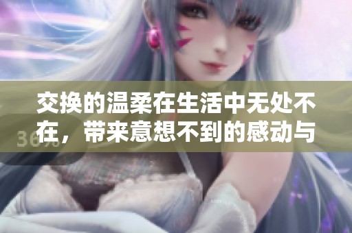 交换的温柔在生活中无处不在，带来意想不到的感动与美好