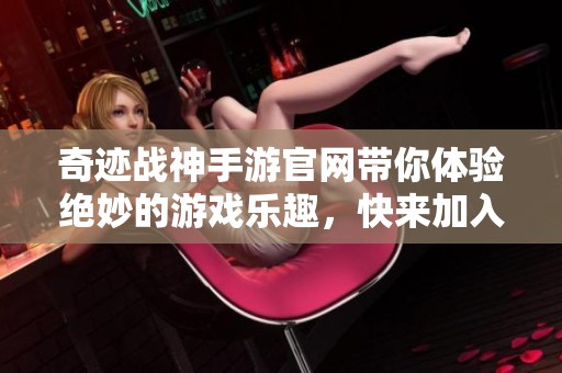 奇迹战神手游官网带你体验绝妙的游戏乐趣，快来加入我们的冒险吧！