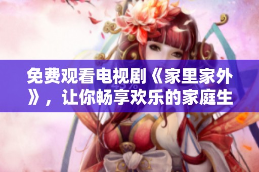 免费观看电视剧《家里家外》，让你畅享欢乐的家庭生活与情感纠葛