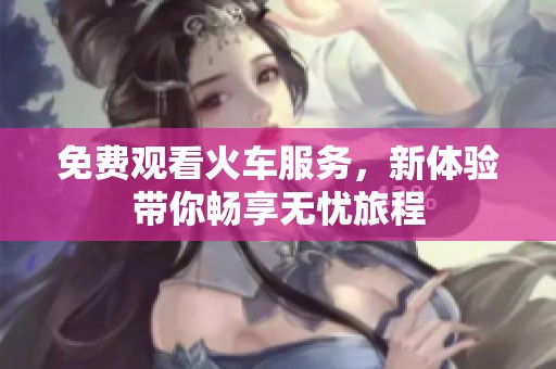 免费观看火车服务，新体验带你畅享无忧旅程