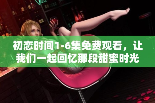 初恋时间1-6集免费观看，让我们一起回忆那段甜蜜时光吧