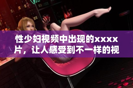 性少妇视频中出现的xxxx片，让人感受到不一样的视觉体验
