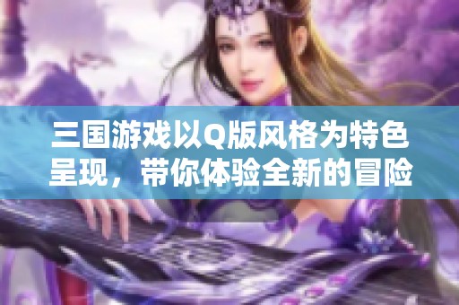 三国游戏以Q版风格为特色呈现，带你体验全新的冒险旅程