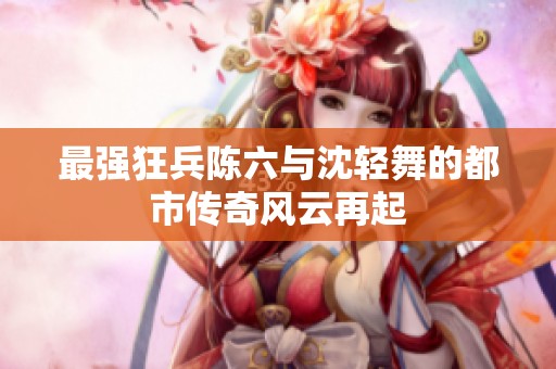 最强狂兵陈六与沈轻舞的都市传奇风云再起