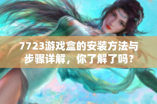 7723游戏盒的安装方法与步骤详解，你了解了吗？