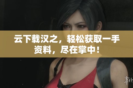 云下载汉之，轻松获取一手资料，尽在掌中！