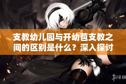 支教幼儿园与开幼苞支教之间的区别是什么？深入探讨这两者的不同之处。
