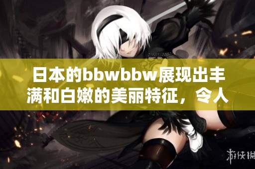 日本的bbwbbw展现出丰满和白嫩的美丽特征，令人赞叹不已。