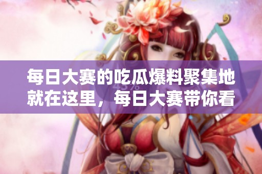 每日大赛的吃瓜爆料聚集地就在这里，每日大赛带你看看精彩内幕！