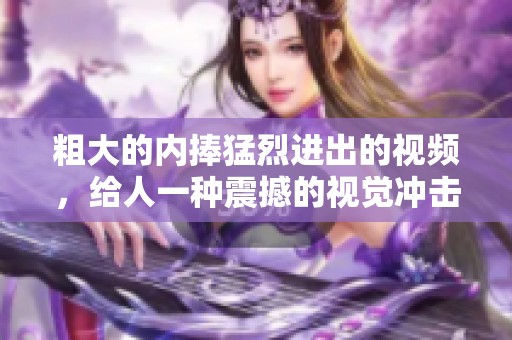 粗大的内捧猛烈进出的视频，给人一种震撼的视觉冲击体验。